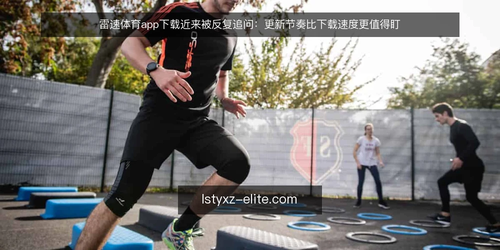 雷速体育app下载近来被反复追问：更新节奏比下载速度更值得盯 — 眼下的真实情况：下载只是入口 配图